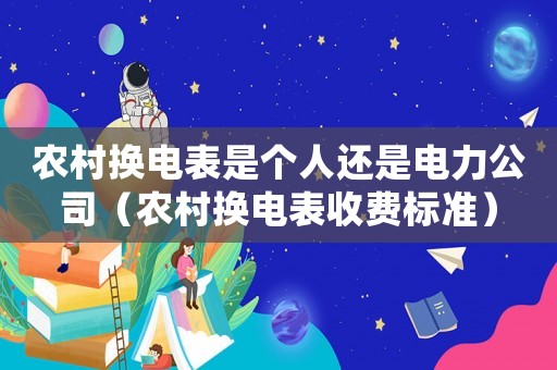 農(nóng)村換電表是個(gè)人還是電力公司（農(nóng)村換電表收費(fèi)標(biāo)準(zhǔn)）