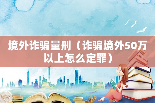 境外詐騙量刑（詐騙境外50萬(wàn)以上怎么定罪）