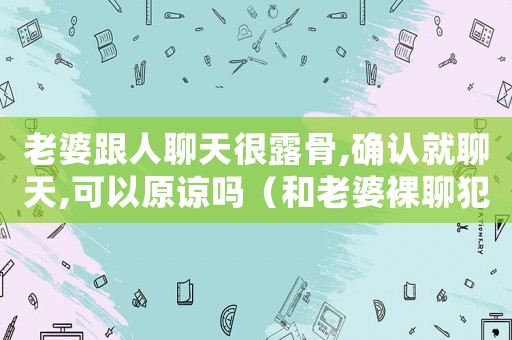 老婆跟人聊天很露骨,確認(rèn)就聊天,可以原諒嗎（和老婆裸聊犯法嗎）