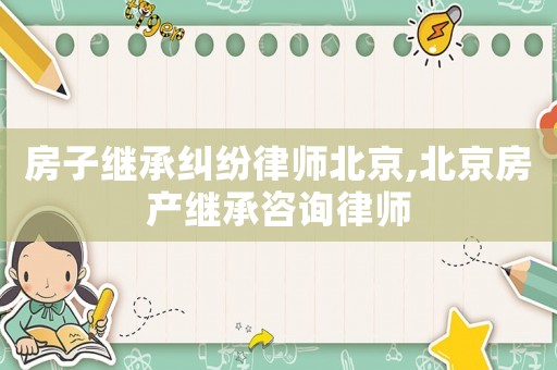 房子繼承糾紛律師北京,北京房產繼承咨詢律師