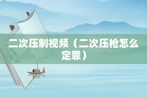 二次壓制視頻（二次壓槍怎么定罪）
