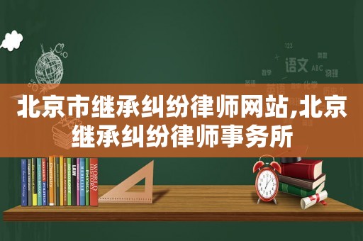 北京市繼承糾紛律師網(wǎng)站,北京繼承糾紛律師事務(wù)所
