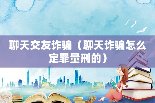 聊天交友詐騙（聊天詐騙怎么定罪量刑的）