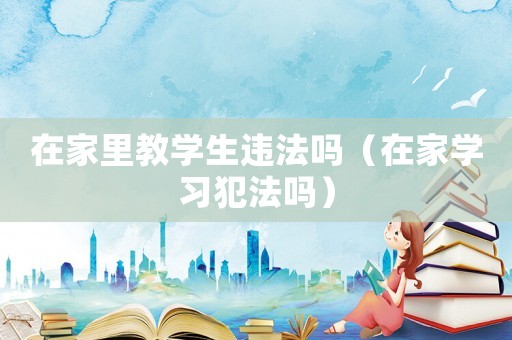在家里教學生違法嗎（在家學習犯法嗎）