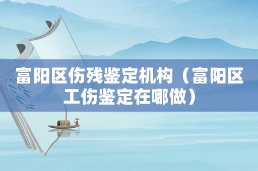 富陽區傷殘鑒定機構（富陽區工傷鑒定在哪做）