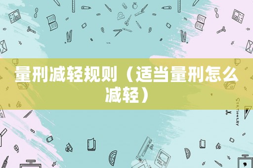 量刑減輕規則（適當量刑怎么減輕）