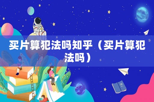 買片算犯法嗎知乎（買片算犯法嗎）