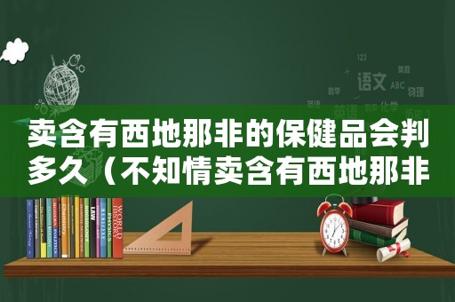 賣含有西地那非的保健品會判多久（不知情賣含有西地那非怎么定罪）