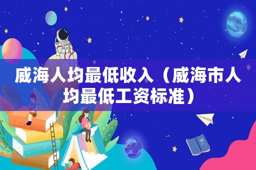 威海人均最低收入（威海市人均最低工資標準）