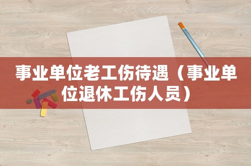 事業單位老工傷待遇（事業單位退休工傷人員）