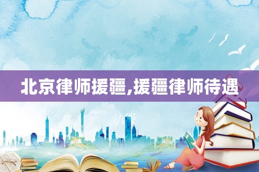 北京律師援疆,援疆律師待遇