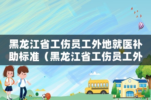 黑龍江省工傷員工外地就醫補助標準（黑龍江省工傷員工外地就醫補助）