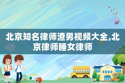 北京知名律師渣男視頻大全,北京律師睡女律師