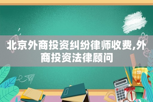 北京外商投資糾紛律師收費,外商投資法律顧問