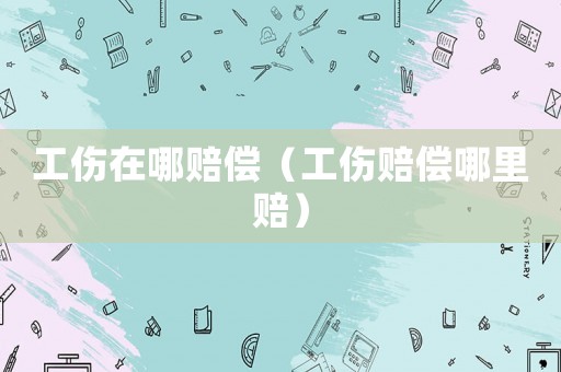 工傷在哪賠償（工傷賠償哪里賠）