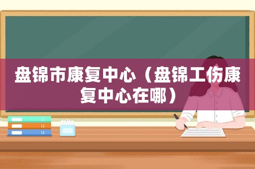 盤錦市康復(fù)中心（盤錦工傷康復(fù)中心在哪）
