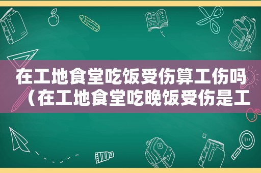 在工地食堂吃飯受傷算工傷嗎（在工地食堂吃晚飯受傷是工傷嗎）