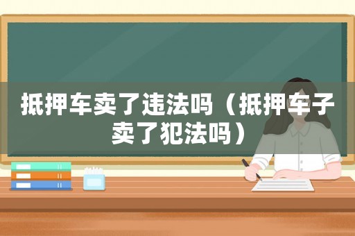 抵押車賣了違法嗎（抵押車子賣了犯法嗎）