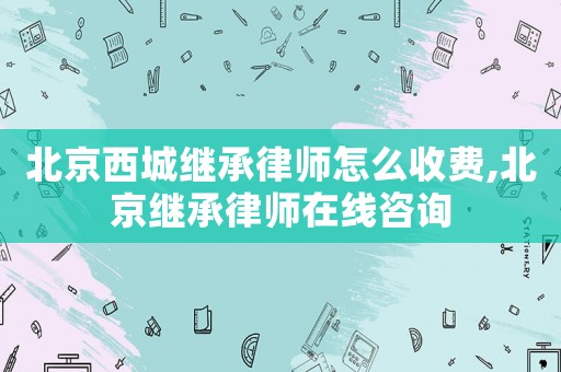 北京西城繼承律師怎么收費,北京繼承律師在線咨詢