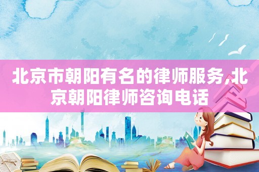 北京市朝陽有名的律師服務(wù),北京朝陽律師咨詢電話