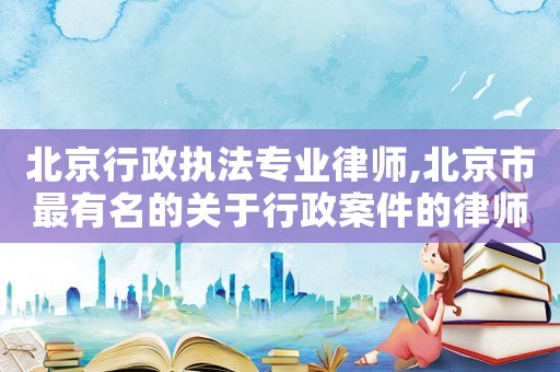 北京行政執(zhí)法專業(yè)律師,北京市最有名的關(guān)于行政案件的律師方面