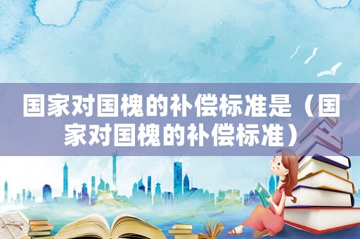 國家對國槐的補償標(biāo)準(zhǔn)是（國家對國槐的補償標(biāo)準(zhǔn)）