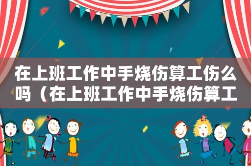 在上班工作中手燒傷算工傷么嗎（在上班工作中手燒傷算工傷么）