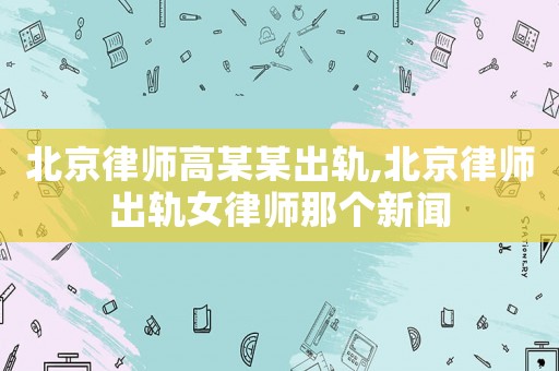 北京律師高某某出軌,北京律師出軌女律師那個新聞