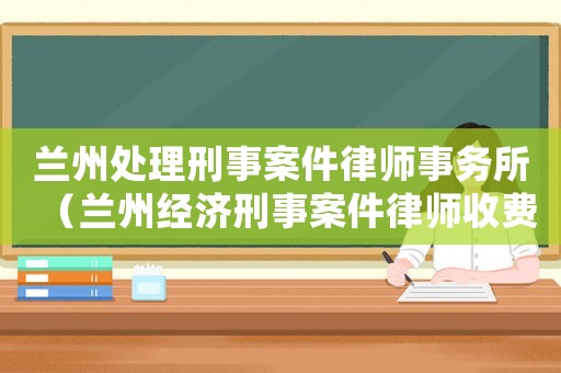 蘭州處理刑事案件律師事務所（蘭州經(jīng)濟刑事案件律師收費標準）