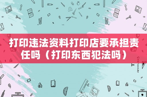 打印違法資料打印店要承擔責任嗎（打印東西犯法嗎）