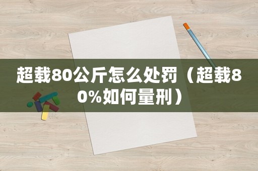 超載80公斤怎么處罰（超載80%如何量刑）