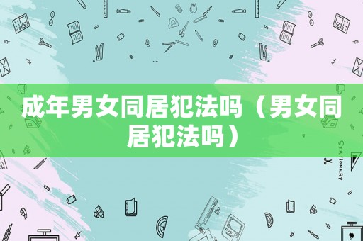 成年男女同居犯法嗎（男女同居犯法嗎）