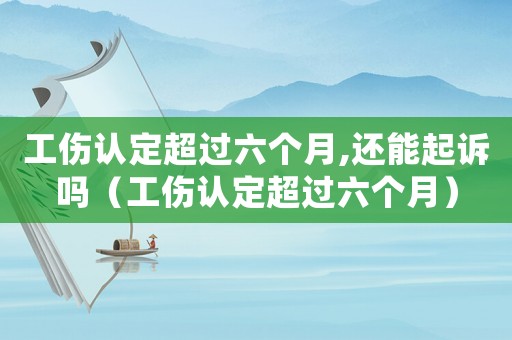 工傷認定超過六個月,還能起訴嗎（工傷認定超過六個月）