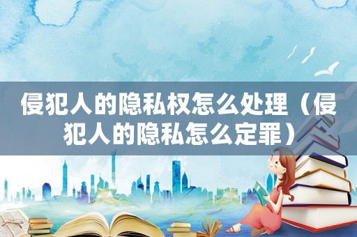 侵犯人的隱私權(quán)怎么處理（侵犯人的隱私怎么定罪）