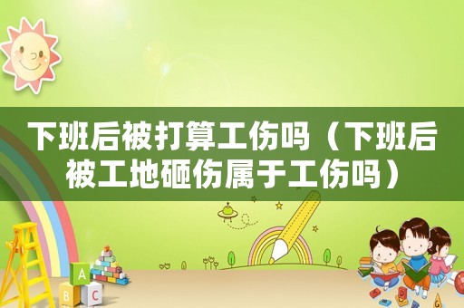 下班后被打算工傷嗎（下班后被工地砸傷屬于工傷嗎）