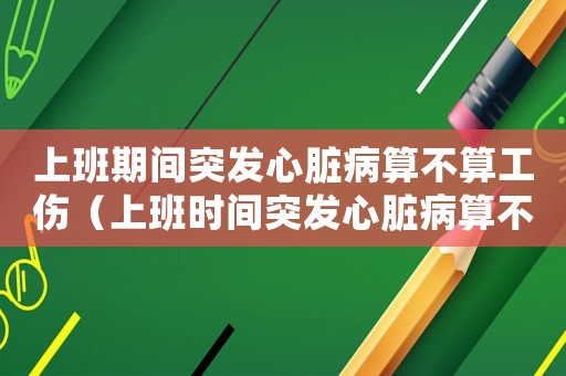 上班期間突發心臟病算不算工傷（上班時間突發心臟病算不算工傷）