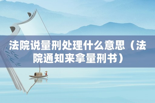 法院說量刑處理什么意思（法院通知來拿量刑書）