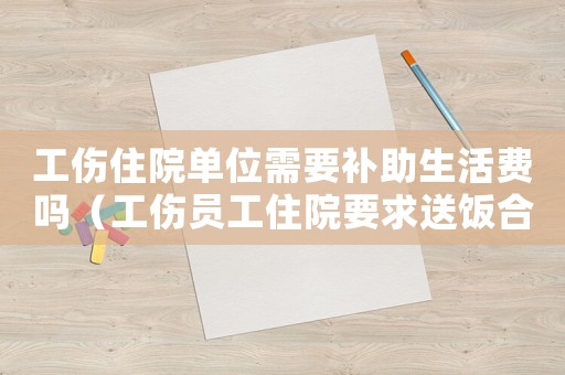 工傷住院單位需要補助生活費嗎（工傷員工住院要求送飯合理嗎）