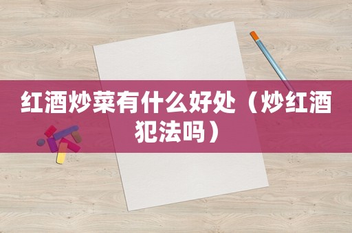 紅酒炒菜有什么好處（炒紅酒犯法嗎）