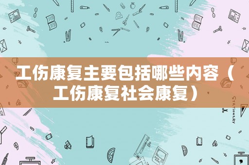 工傷康復主要包括哪些內容（工傷康復社會康復）