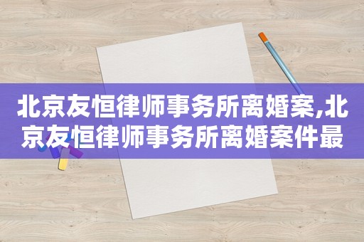 北京友恒律師事務所離婚案,北京友恒律師事務所離婚案件最新
