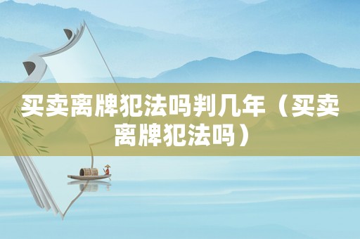 買賣離牌犯法嗎判幾年（買賣離牌犯法嗎）