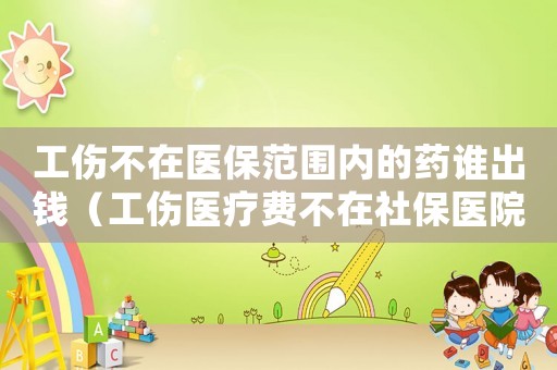 工傷不在醫保范圍內的藥誰出錢（工傷醫療費不在社保醫院）