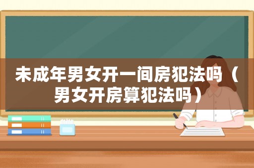 未成年男女開一間房犯法嗎（男女開房算犯法嗎）