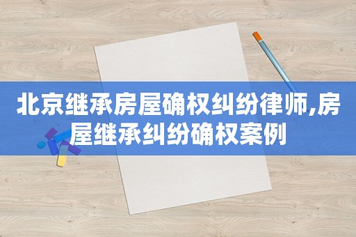 北京繼承房屋確權糾紛律師,房屋繼承糾紛確權案例