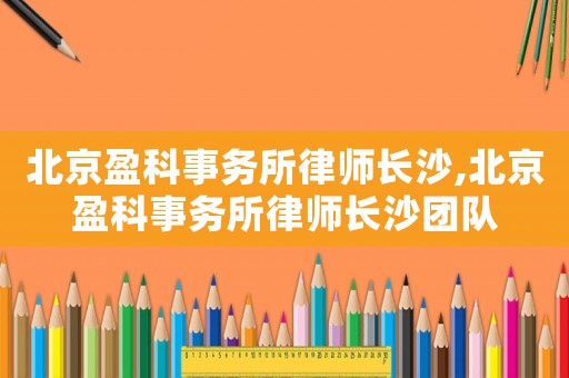 北京盈科事務所律師長沙,北京盈科事務所律師長沙團隊