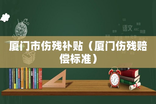 廈門市傷殘補貼（廈門傷殘賠償標準）