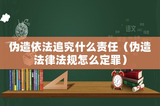 偽造依法追究什么責任（偽造法律法規怎么定罪）