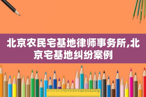 北京農(nóng)民宅基地律師事務(wù)所,北京宅基地糾紛案例