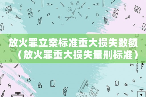 放火罪立案標準重大損失數額（放火罪重大損失量刑標準）